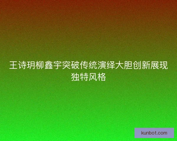 王诗玥柳鑫宇突破传统演绎大胆创新展现独特风格