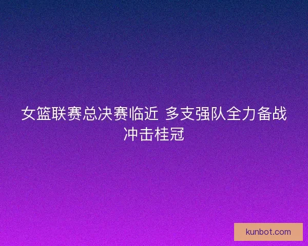 女篮联赛总决赛临近 多支强队全力备战冲击桂冠