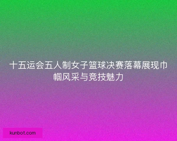 十五运会五人制女子篮球决赛落幕展现巾帼风采与竞技魅力