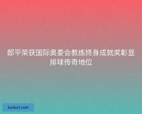 郎平荣获国际奥委会教练终身成就奖彰显排球传奇地位