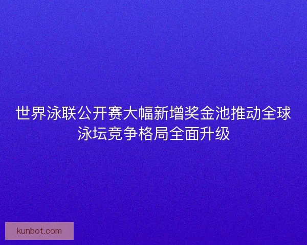 世界泳联公开赛大幅新增奖金池推动全球泳坛竞争格局全面升级