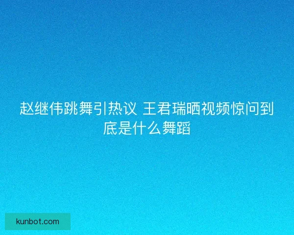 赵继伟跳舞引热议 王君瑞晒视频惊问到底是什么舞蹈