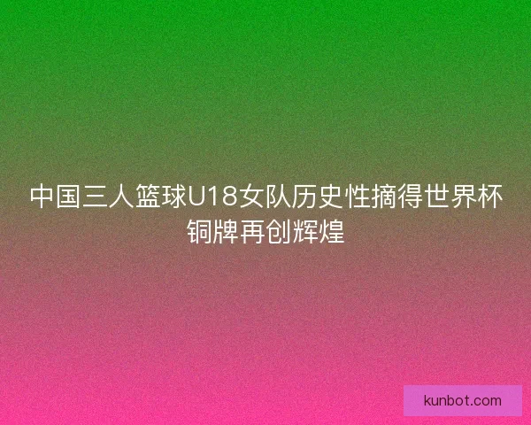 中国三人篮球U18女队历史性摘得世界杯铜牌再创辉煌