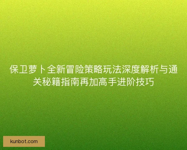 保卫萝卜全新冒险策略玩法深度解析与通关秘籍指南再加高手进阶技巧