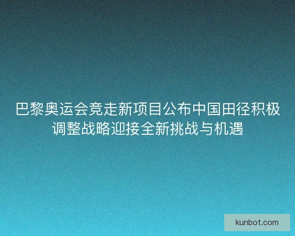 巴黎奥运会竞走新项目公布中国田径积极调整战略迎接全新挑战与机遇