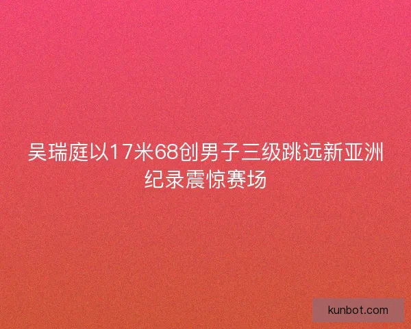 吴瑞庭以17米68创男子三级跳远新亚洲纪录震惊赛场